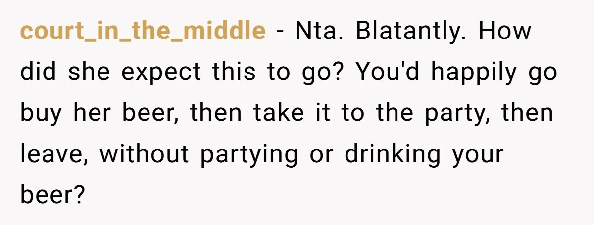 He Bought the Beer for the Party - Then Learned He Wasn’t Even Invited court_in_the_middle − Nta. Blatantly. How did she expect this to go? You'd happily go buy her beer, then take it to the party, then leave, without partying or drinking your...