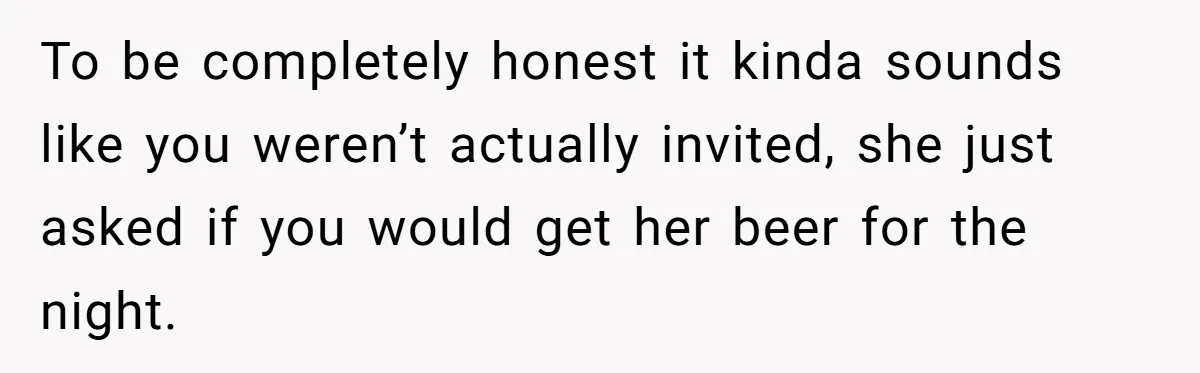 He Bought the Beer for the Party - Then Learned He Wasn’t Even Invited To be completely honest it kinda sounds like you weren’t actually invited, she just asked if you would get her beer for the night.