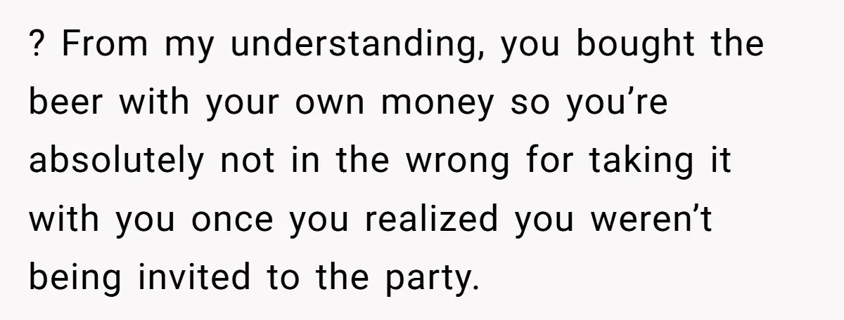 He Bought the Beer for the Party - Then Learned He Wasn’t Even Invited ? From my understanding, you bought the beer with your own money so you’re absolutely not in the wrong for taking it with you once you realized you weren’t being...
