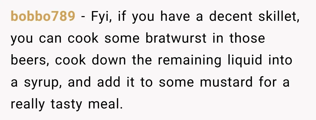He Bought the Beer for the Party - Then Learned He Wasn’t Even Invited bobbo789 − Fyi, if you have a decent skillet, you can cook some bratwurst in those beers, cook down the remaining liquid into a syrup, and add it to some...