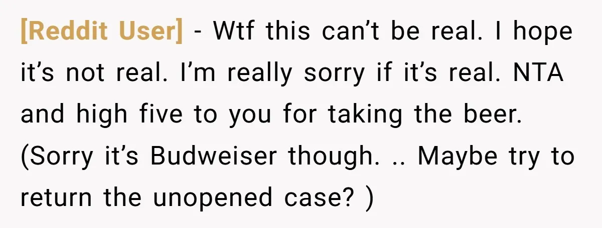 [Reddit User] − Wtf this can’t be real. I hope it’s not real. I’m really sorry if it’s real. NTA and high five to you for taking the beer. (Sorry...