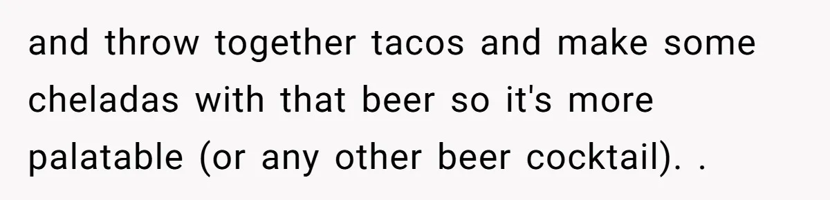 He Bought the Beer for the Party - Then Learned He Wasn’t Even Invited and throw together tacos and make some cheladas with that beer so it's more palatable (or any other beer cocktail). .
