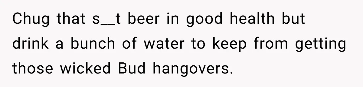 He Bought the Beer for the Party - Then Learned He Wasn’t Even Invited Chug that s__t beer in good health but drink a bunch of water to keep from getting those wicked Bud hangovers.