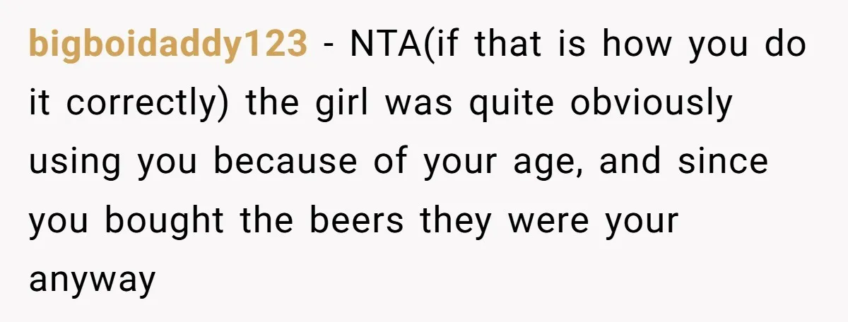 He Bought the Beer for the Party - Then Learned He Wasn’t Even Invited bigboidaddy123 − NTA(if that is how you do it correctly) the girl was quite obviously using you because of your age, and since you bought the beers they were your...