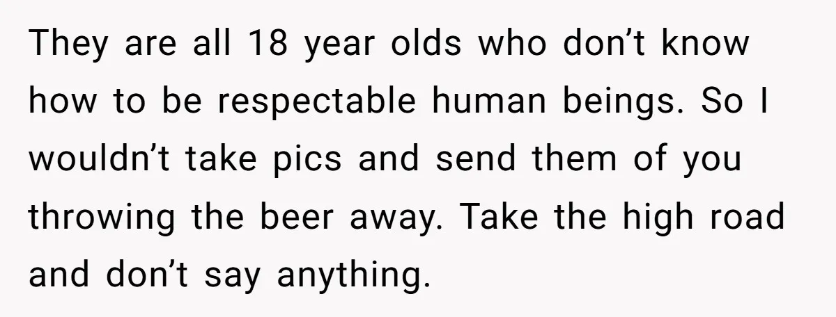 He Bought the Beer for the Party - Then Learned He Wasn’t Even Invited They are all 18 year olds who don’t know how to be respectable human beings. So I wouldn’t take pics and send them of you throwing the beer away. Take...