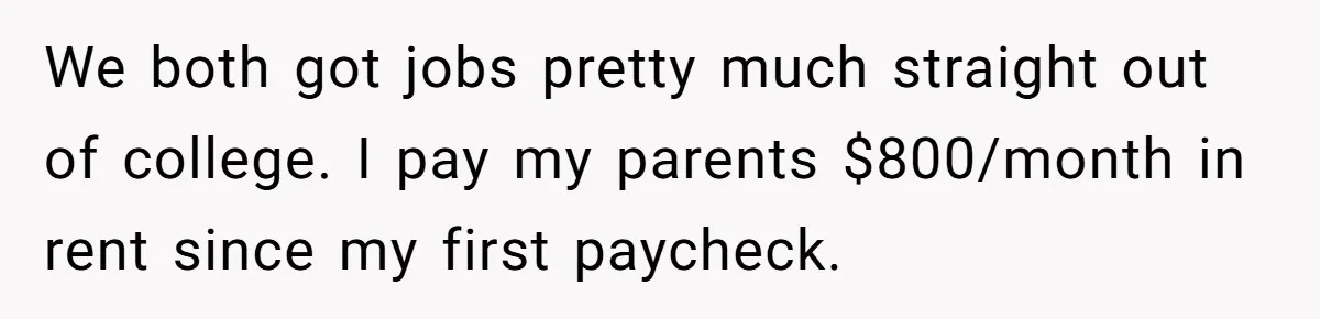 We both got jobs pretty much straight out of college. I pay my parents $800/month in rent since my first paycheck.