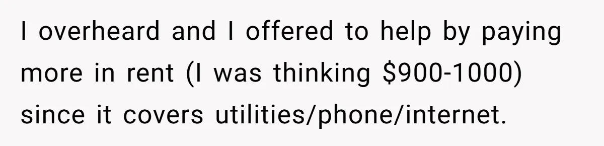 I overheard and I offered to help by paying more in rent (I was thinking $900-1000) since it covers utilities/phone/internet.