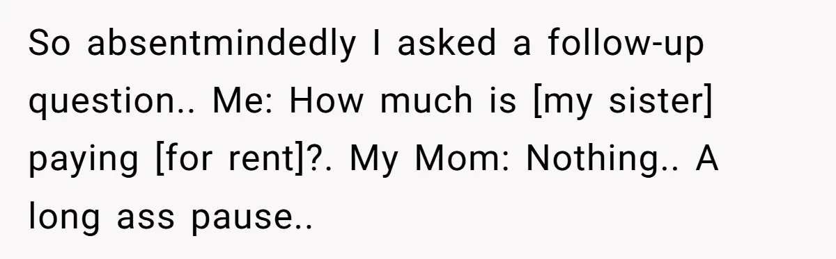 So absentmindedly I asked a follow-up question.. Me: How much is [my sister] paying [for rent]?. My Mom: Nothing.. A long ass pause..