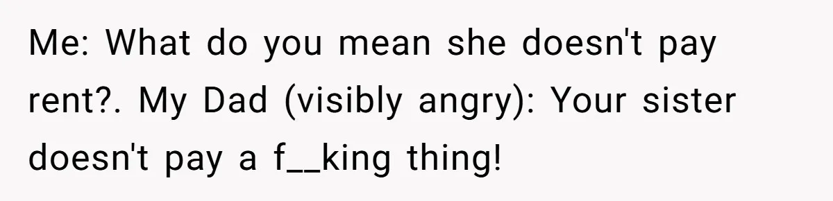 Me: What do you mean she doesn't pay rent?. My Dad (visibly angry): Your sister doesn't pay a f__king thing!