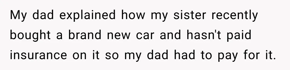 My dad explained how my sister recently bought a brand new car and hasn't paid insurance on it so my dad had to pay for it.