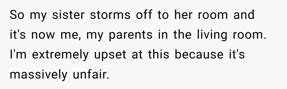 So my sister storms off to her room and it's now me, my parents in the living room. I'm extremely upset at this because it's massively unfair.