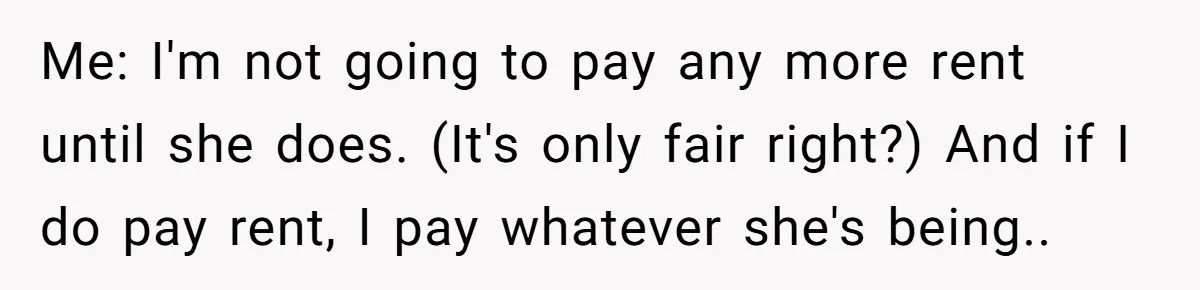 Me: I'm not going to pay any more rent until she does. (It's only fair right?) And if I do pay rent, I pay whatever she's being..