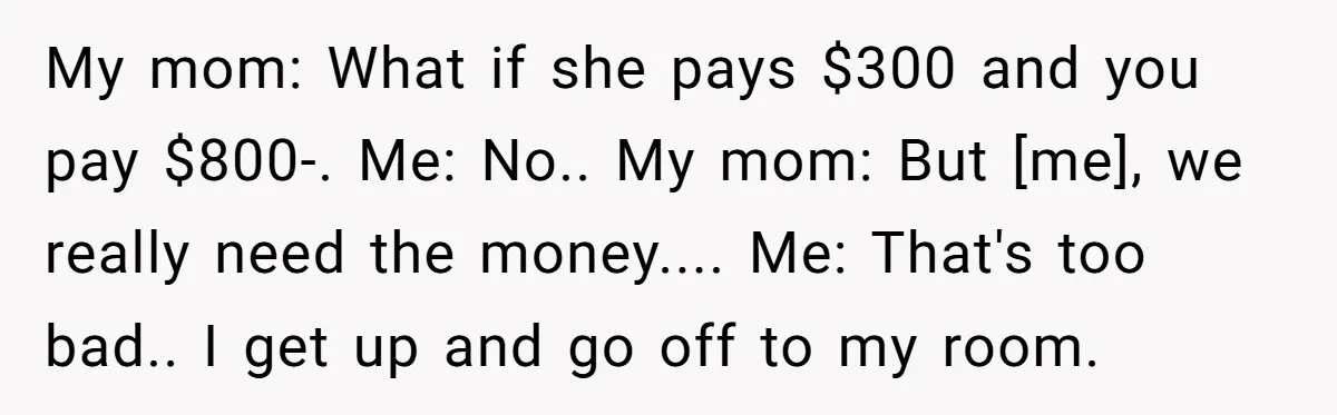 My mom: What if she pays $300 and you pay $800-. Me: No.. My mom: But [me], we really need the money.... Me: That's too bad.. I get up and...