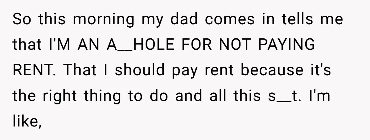 So this morning my dad comes in tells me that I'M AN A__HOLE FOR NOT PAYING RENT. That I should pay rent because it's the right thing to do and...