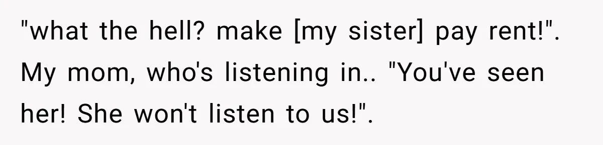 "what the hell? make [my sister] pay rent!". My mom, who's listening in.. "You've seen her! She won't listen to us!".