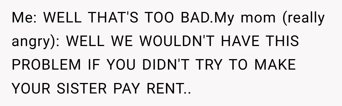 Me: WELL THAT'S TOO BAD.My mom (really angry): WELL WE WOULDN'T HAVE THIS PROBLEM IF YOU DIDN'T TRY TO MAKE YOUR SISTER PAY RENT..