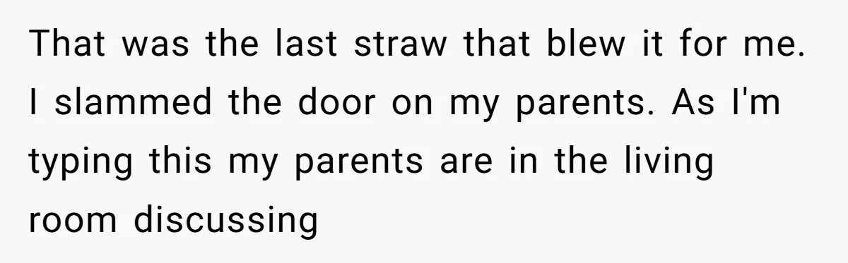 That was the last straw that blew it for me. I slammed the door on my parents. As I'm typing this my parents are in the living room discussing