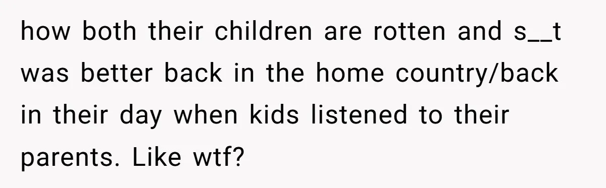 how both their children are rotten and s__t was better back in the home country/back in their day when kids listened to their parents. Like wtf?