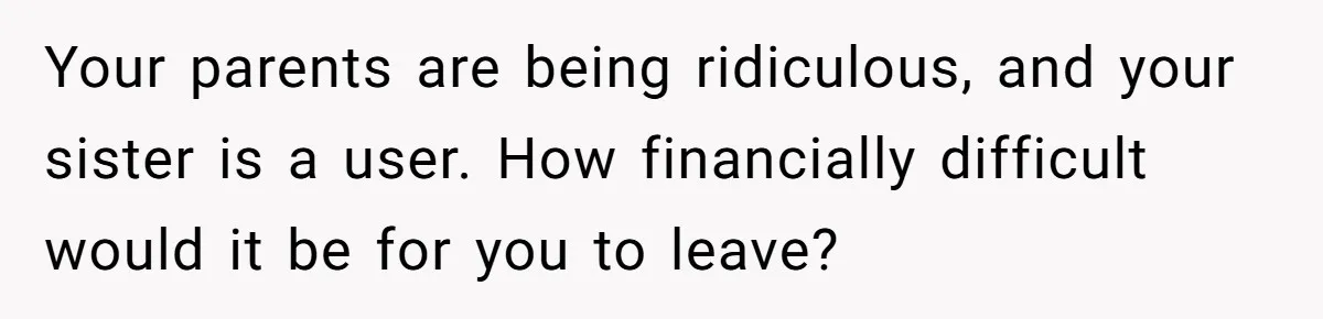 Your parents are being ridiculous, and your sister is a user. How financially difficult would it be for you to leave?