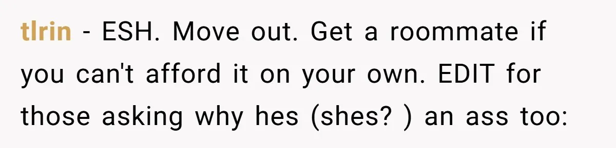 tlrin − ESH. Move out. Get a roommate if you can't afford it on your own. EDIT for those asking why hes (shes? ) an ass too: