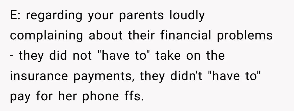 E: regarding your parents loudly complaining about their financial problems - they did not "have to" take on the insurance payments, they didn't "have to" pay for her phone ffs.