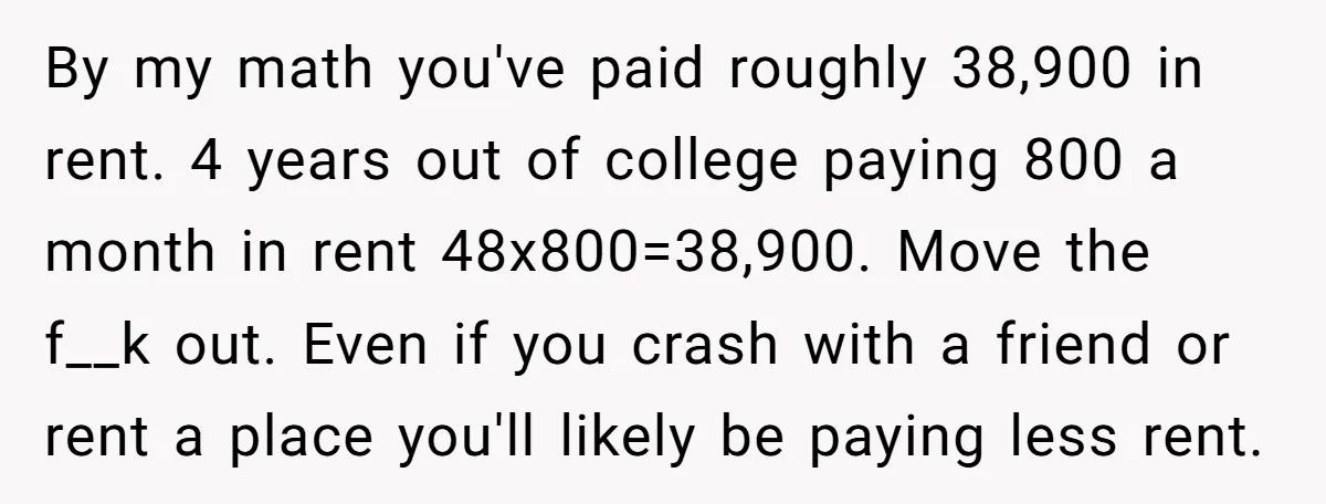 By my math you've paid roughly 38,900 in rent. 4 years out of college paying 800 a month in rent 48x800=38,900. Move the f__k out. Even if you crash with...