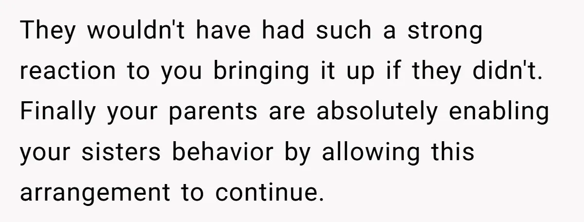 They wouldn't have had such a strong reaction to you bringing it up if they didn't. Finally your parents are absolutely enabling your sisters behavior by allowing this arrangement to...