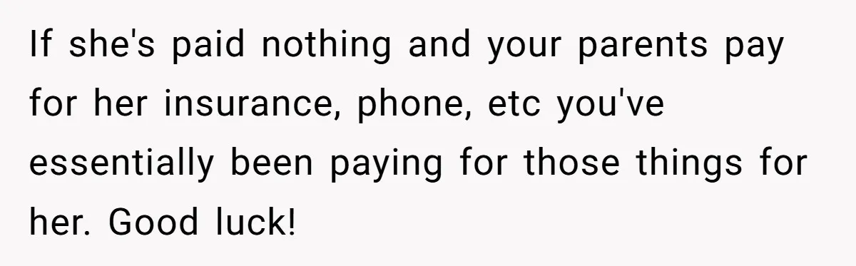 If she's paid nothing and your parents pay for her insurance, phone, etc you've essentially been paying for those things for her. Good luck!