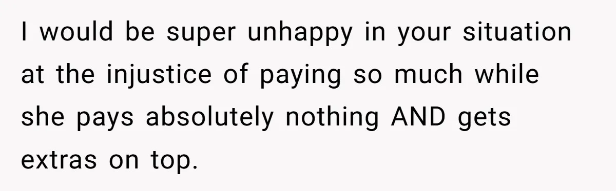 I would be super unhappy in your situation at the injustice of paying so much while she pays absolutely nothing AND gets extras on top.