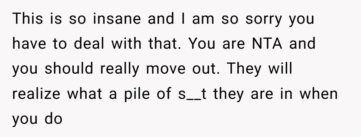 This is so insane and I am so sorry you have to deal with that. You are NTA and you should really move out. They will realize what a pile...