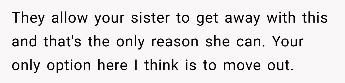 They allow your sister to get away with this and that's the only reason she can. Your only option here I think is to move out.