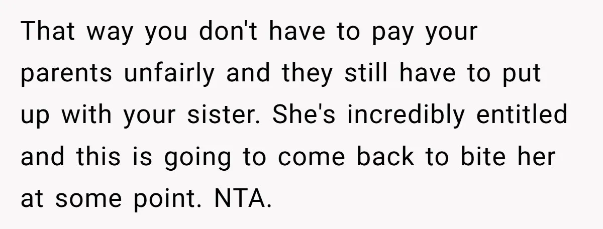 That way you don't have to pay your parents unfairly and they still have to put up with your sister. She's incredibly entitled and this is going to come back...