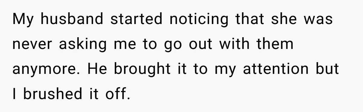 My husband started noticing that she was never asking me to go out with them anymore. He brought it to my attention but I brushed it off.