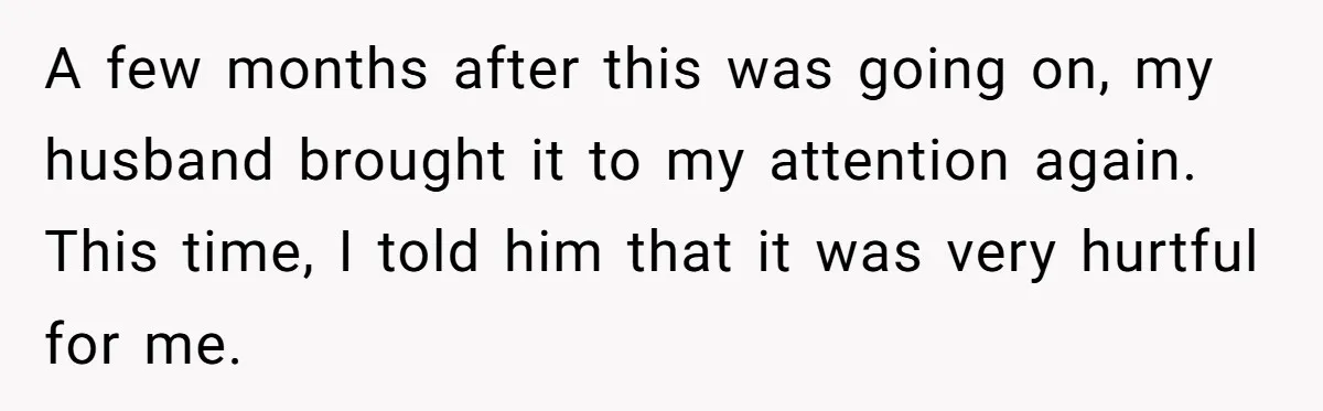 A few months after this was going on, my husband brought it to my attention again. This time, I told him that it was very hurtful for me.