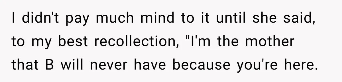 I didn't pay much mind to it until she said, to my best recollection, "I'm the mother that B will never have because you're here.