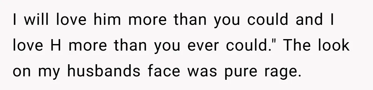 I will love him more than you could and I love H more than you ever could." The look on my husbands face was pure rage.