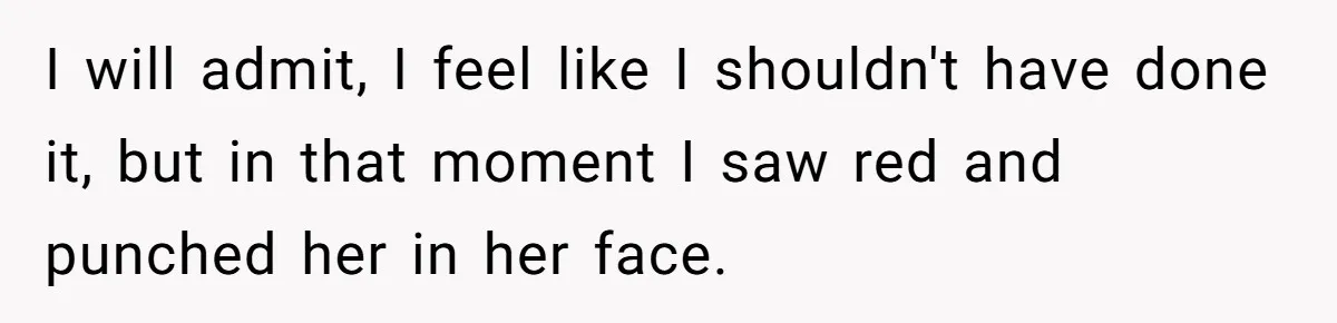 I will admit, I feel like I shouldn't have done it, but in that moment I saw red and punched her in her face.