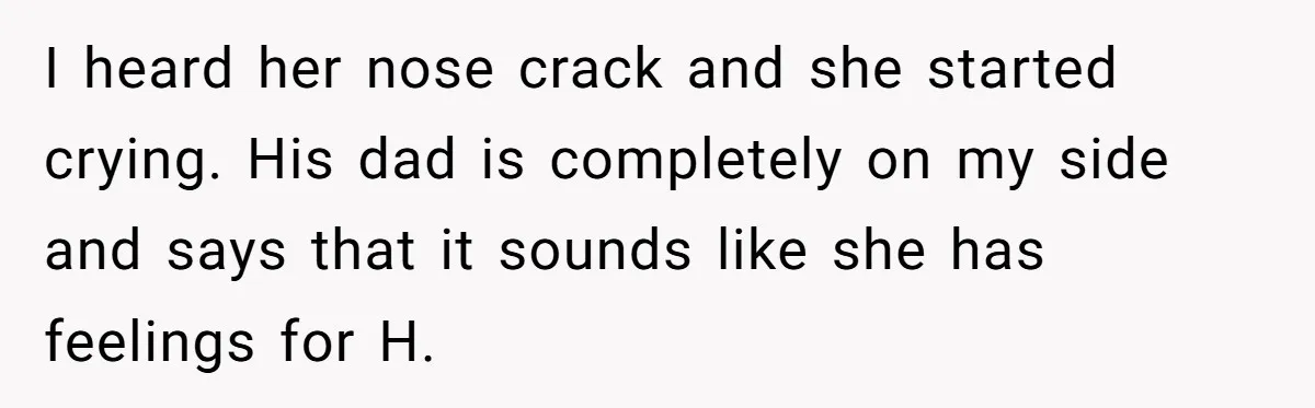 I heard her nose crack and she started crying. His dad is completely on my side and says that it sounds like she has feelings for H.