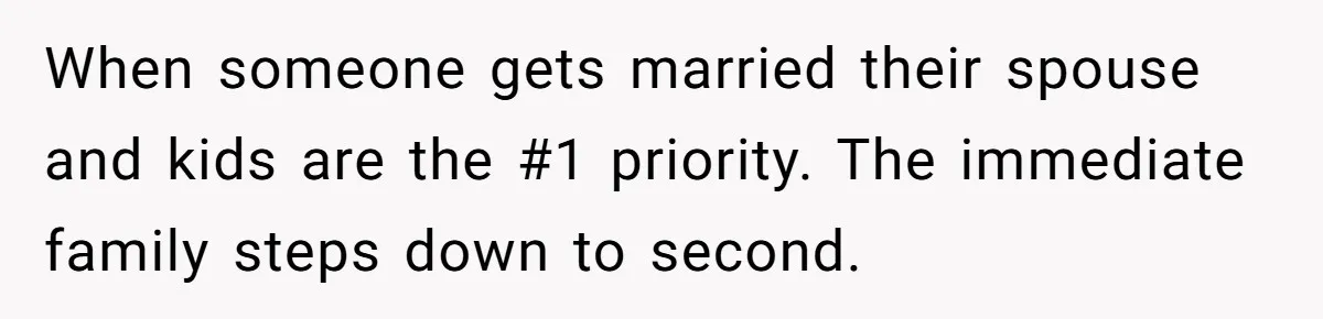 When someone gets married their spouse and kids are the #1 priority. The immediate family steps down to second.