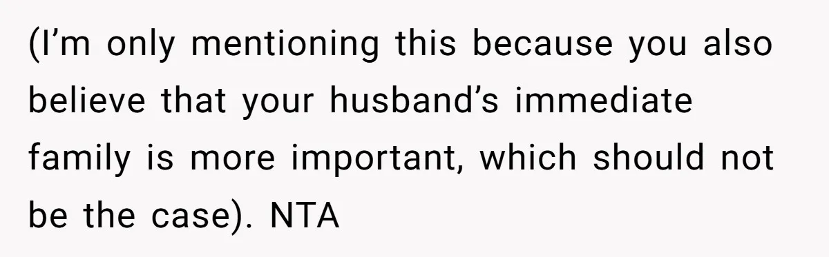 (I’m only mentioning this because you also believe that your husband’s immediate family is more important, which should not be the case). NTA
