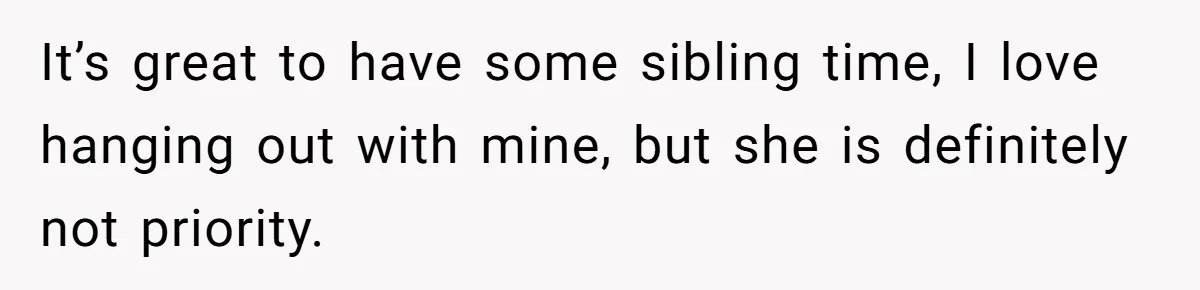 It’s great to have some sibling time, I love hanging out with mine, but she is definitely not priority.