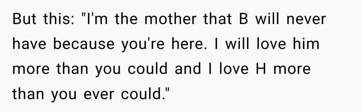 But this: "I'm the mother that B will never have because you're here. I will love him more than you could and I love H more than you ever could."