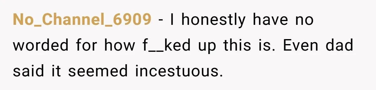No_Channel_6909 − I honestly have no worded for how f__ked up this is. Even dad said it seemed incestuous.