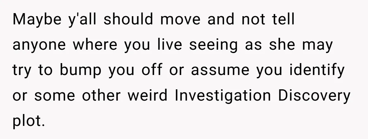 Maybe y'all should move and not tell anyone where you live seeing as she may try to bump you off or assume you identify or some other weird Investigation Discovery...