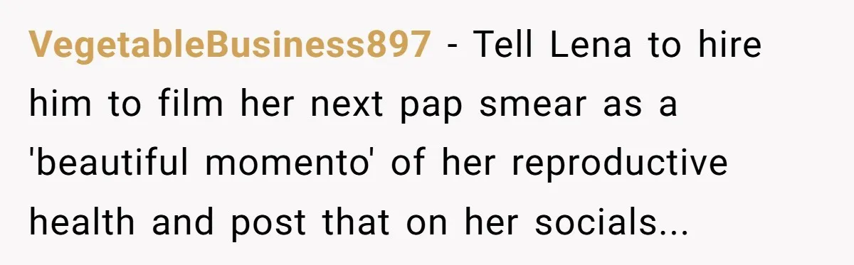 Woman Tells Father and His Girlfriend She Doesn’t Want A Videographer For Her Birth, They’re Hurt By Her Response VegetableBusiness897 − Tell Lena to hire him to film her next pap smear as a 'beautiful momento' of her reproductive health and post that on her socials...