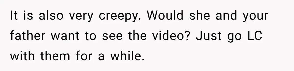 Woman Tells Father and His Girlfriend She Doesn’t Want A Videographer For Her Birth, They’re Hurt By Her Response It is also very creepy. Would she and your father want to see the video? Just go LC with them for a while.