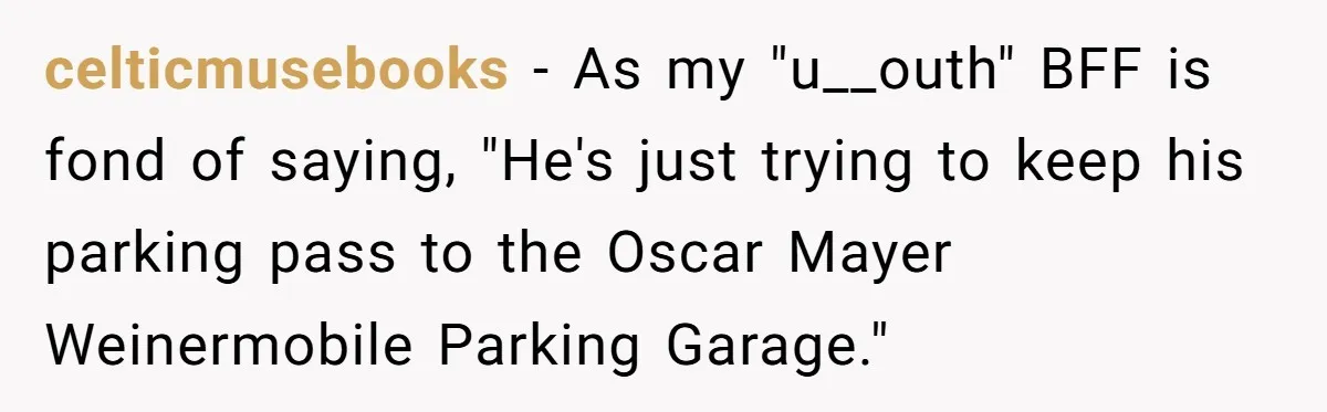 Woman Tells Father and His Girlfriend She Doesn’t Want A Videographer For Her Birth, They’re Hurt By Her Response celticmusebooks − As my "u__outh" BFF is fond of saying, "He's just trying to keep his parking pass to the Oscar Mayer Weinermobile Parking Garage."