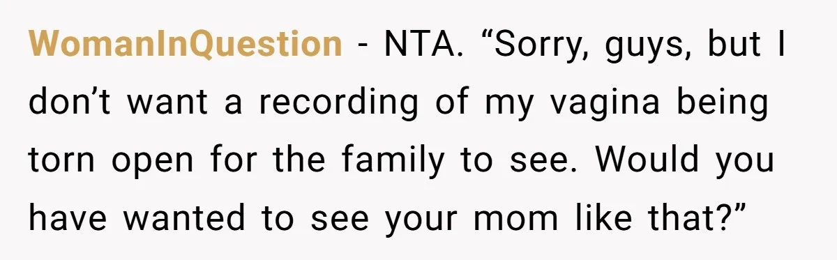 Woman Tells Father and His Girlfriend She Doesn’t Want A Videographer For Her Birth, They’re Hurt By Her Response WomanInQuestion − NTA. “Sorry, guys, but I don’t want a recording of my vagina being torn open for the family to see. Would you have wanted to see your mom...