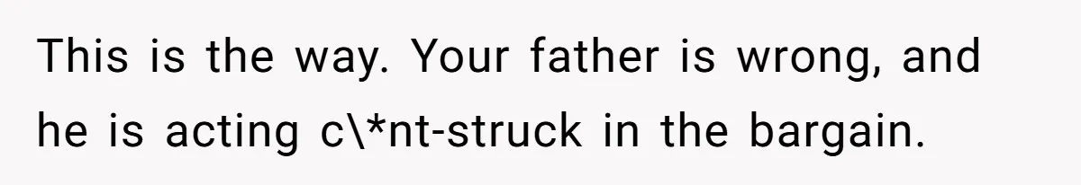 Woman Tells Father and His Girlfriend She Doesn’t Want A Videographer For Her Birth, They’re Hurt By Her Response This is the way. Your father is wrong, and he is acting c\*nt-struck in the bargain.