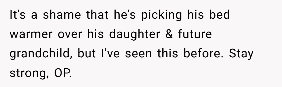Woman Tells Father and His Girlfriend She Doesn’t Want A Videographer For Her Birth, They’re Hurt By Her Response It's a shame that he's picking his bed warmer over his daughter & future grandchild, but I've seen this before. Stay strong, OP.